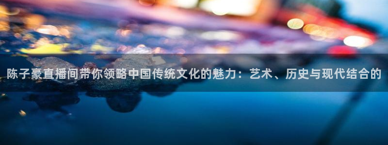 搜球吧直播 在线观看：陈子豪直播间带你领略中国传统文化的魅力：艺术、历史与现代结合的
